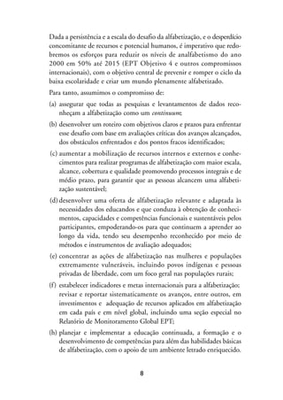 MIOLO_marco_1folha:Miolo_Jornalismo_Cidadao April/26/10 4:02 PM Page 8




                   Dada a persistência e a escala do desafio da alfabetização, e o desperdício
                   concomitante de recursos e potencial humanos, é imperativo que redo-
                   bremos os esforços para reduzir os níveis de analfabetismo do ano
                   2000 em 50% até 2015 (EPT Objetivo 4 e outros compromissos
                   internacionais), com o objetivo central de prevenir e romper o ciclo da
                   baixa escolaridade e criar um mundo plenamente alfabetizado.
                   Para tanto, assumimos o compromisso de:
                   (a) assegurar que todas as pesquisas e levantamentos de dados reco-
                       nheçam a alfabetização como um continuum;
                   (b) desenvolver um roteiro com objetivos claros e prazos para enfrentar
                       esse desafio com base em avaliações críticas dos avanços alcançados,
                       dos obstáculos enfrentados e dos pontos fracos identificados;
                    (c) aumentar a mobilização de recursos internos e externos e conhe-
                        cimentos para realizar programas de alfabetização com maior escala,
                        alcance, cobertura e qualidade promovendo processos integrais e de
                        médio prazo, para garantir que as pessoas alcancem uma alfabeti-
                        zação sustentável;
                    (d) desenvolver uma oferta de alfabetização relevante e adaptada às
                        necessidades dos educandos e que conduza à obtenção de conheci-
                        mentos, capacidades e competências funcionais e sustentáveis pelos
                        participantes, empoderando-os para que continuem a aprender ao
                        longo da vida, tendo seu desempenho reconhecido por meio de
                        métodos e instrumentos de avaliação adequados;
                    (e) concentrar as ações de alfabetização nas mulheres e populações
                        extremamente vulneráveis, incluindo povos indígenas e pessoas
                        privadas de liberdade, com um foco geral nas populações rurais;
                   (f ) estabelecer indicadores e metas internacionais para a alfabetização;
                        revisar e reportar sistematicamente os avanços, entre outros, em
                        investimentos e adequação de recursos aplicados em alfabetização
                        em cada país e em nível global, incluindo uma seção especial no
                        Relatório de Monitoramento Global EPT;
                   (h) planejar e implementar a educação continuada, a formação e o
                       desenvolvimento de competências para além das habilidades básicas
                       de alfabetização, com o apoio de um ambiente letrado enriquecido.


                                                         8
 