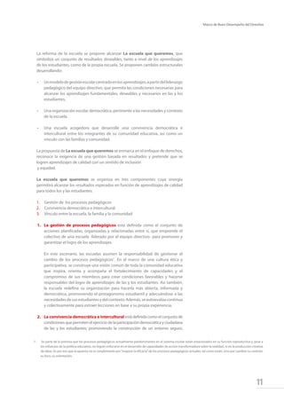 11
Marco de Buen Desempeño del Directivo
La reforma de la escuela se propone alcanzar La escuela que queremos, que
simboliza un conjunto de resultados deseables, tanto a nivel de los aprendizajes
de los estudiantes, como de la propia escuela. Se proponen cambios estructurales
desarrollando:
• 	 Unmodelodegestiónescolarcentradoenlosaprendizajes;apartirdelliderazgo
pedagógico del equipo directivo, que permita las condiciones necesarias para
alcanzar los aprendizajes fundamentales, deseables y necesarios en las y los
estudiantes,
• 	 Una organización escolar democrática, pertinente a las necesidades y contexto
de la escuela.
•	 Una escuela acogedora que desarrolle una convivencia democrática e
intercultural entre los integrantes de su comunidad educativa, así como un
vínculo con las familias y comunidad.
La propuesta de La escuela que queremos se enmarca en el enfoque de derechos,
reconoce la exigencia de una gestión basada en resultados y pretende que se
logren aprendizajes de calidad con un sentido de inclusión
	y equidad.
La escuela que queremos se organiza en tres componentes cuya sinergia
permitirá alcanzar los resultados esperados en función de aprendizajes de calidad
para todos los y las estudiantes.
1.	 Gestión de los procesos pedagógicos
2.	 Convivencia democrática e intercultural
3.	 Vínculo entre la escuela, la familia y la comunidad
1.	 La gestión de procesos pedagógicos está definida como el conjunto de
acciones planificadas, organizadas y relacionadas entre sí, que emprende el
colectivo de una escuela -liderado por el equipo directivo- para promover y
garantizar el logro de los aprendizajes.
	
	 En este escenario, las escuelas asumen la responsabilidad de gestionar el
cambio de los procesos pedagógicos1
. En el marco de una cultura ética y
participativa, se construye una visión común de toda la comunidad educativa
que inspira, orienta y acompaña el fortalecimiento de capacidades y el
compromiso de sus miembros para crear condiciones favorables y hacerse
responsables del logro de aprendizajes de las y los estudiantes. Así también,
la escuela redefine su organización para hacerla más abierta, informada y
democrática, promoviendo el protagonismo estudiantil y adecuándose a las
necesidadesdesusestudiantesydelcontexto.Además,seautoevalúacontinua
y colectivamente para extraer lecciones en base a su propia experiencia.
2.	 La convivencia democrática e intercultural está definida como el conjunto de
condicionesquepermitenelejerciciodelaparticipacióndemocráticayciudadana
de las y los estudiantes; promoviendo la construcción de un entorno seguro,
1	 Se parte de la premisa que los procesos pedagógicos actualmente predominantes en el sistema escolar están estacionados en su función reproductiva y, pese a
los esfuerzos de la política educativa, no logran enfocarse en el desarrollo de capacidades de acción transformadora sobre la realidad, ni en la producción creativa
de ideas. Es por eso que la apuesta no es simplemente por“mejorar la eficacia”de los procesos pedagógicos actuales, tal como están, sino por cambiar su carácter,
su foco, su orientación.
 