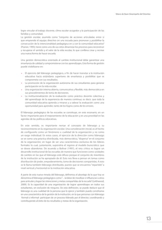 13
Marco de Buen Desempeño del Directivo
logre vincular el trabajo docente, clima escolar acogedor y la participación de las
familias y comunidad.
La gestión escolar, asumida como “conjunto de acciones articuladas entre sí
que emprende el equipo directivo en una escuela para promover y posibilitar la
consecución de la intencionalidad pedagógica en y con la comunidad educativa”
(Pozner, 1995); tiene como uno de sus retos dinamizar los procesos para reconstruir
y recuperar el sentido y el valor de la vida escolar, lo que conlleva crear y recrear
una nueva forma de hacer escuela.
Una gestión democrática orientada al cambio institucional debe garantizar una
enseñanza de calidad y comprometerse con los aprendizajes. Esta forma de gestión
puede visibilizarse en:
•	 El ejercicio del liderazgo pedagógico, a fin de hacer transitar a la institución
educativa hacia estándares superiores de enseñanza y posibilitar que se
comprometa con sus resultados.
•	 La promoción de la organización autónoma de sus estudiantes para generar
participación en la vida escolar.
•	 Una organización interna abierta, comunicativa y flexible, más democrática en
sus procedimientos de toma de decisiones.
•	 La institucionalización de la evaluación como práctica docente colectiva y
del aprendizaje de la experiencia de manera continua; es decir, que toda la
comunidad educativa aprenda a mirarse y a valorar la evaluación como una
oportunidad para aprender, tanto de los logros como de los errores.
El liderazgo pedagógico de las escuelas se constituye, en este escenario, en un
factor importante para el mejoramiento de la educación y en una prioridad en las
agendas de las políticas educativas.
En este sentido, es importante revisar el concepto de liderazgo y su
reconocimiento en la organización escolar. Una consideración inicial, es el hecho
de configurarlo como un fenómeno o cualidad de la organización y no como
un rasgo individual. En estos casos, el ejercicio de la dirección como liderazgo
se ve como una práctica distribuida, más democrática, “dispersa” en el conjunto
de la organización; en lugar de ser una característica exclusiva de los líderes
formales lo cual, justamente, supondría el regreso al modelo burocrático que
se desea abandonar. De acuerdo a Bolívar (1997), el reto crítico es lograr un
desarrollo institucional de las escuelas de manera que funcionen como unidades
de cambio en las que el liderazgo está difuso porque el conjunto de miembros
de la institución se ha apropiado de él. Esto nos lleva a pensar en temas como
distribución de poder, empoderamiento, toma de decisiones compartidas. A esto
se le llama también liderazgo distribuido, puesto que se encuentra “repartido” a
nivel vertical y horizontal en la institución educativa.
A partir de esta nueva mirada del liderazgo, definimos el abordaje de lo que hoy se
denomina el liderazgo pedagógico como“…la labor de movilizar e influenciar a otros
para articular y lograr las intenciones y metas compartidas de la escuela”(Leithwood,
2009). Es la capacidad de una organización de lograr aprendizajes en todos sus
estudiantes, sin exclusión de ninguno. De esta definición, se puede deducir que el
liderazgo es una cualidad de la persona que lo ejerce y también puede constituirse
en una característica de la gestión de la institución, en la que personas con liderazgo
-formal o informal- participan de un proceso liderado por el director, coordinando y
contribuyendo al éxito de los resultados y metas de la organización.
 