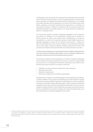 14
Si el liderazgo es una característica de la organización, cabe preguntarse qué sentido
tiene la formación de los directivos, es decir, de aquellas personas que hasta ahora
vienen ejerciendo un liderazgo formal. Efectivamente, el liderazgo es una cualidad
que puede desarrollar toda la organización como fruto de la interactuación entre
líderes, seguidores y la situación específica de la organización, sin embargo, los
encargados de diseñar o rediseñar la organización de la escuela para generar el
liderazgo distribuido son aquellas personas con cargos directivos, aquellas que
ejercen un liderazgo formal.
En consecuencia, podemos entender al liderazgo pedagógico como la influencia
que ejercen los miembros de una organización, guiados por los directivos y
diversos grupos de interés, para avanzar hacia la identificación y el logro de
los objetivos y la visión de la institución educativa. Murillo (2006) señala que el
liderazgo pedagógico, en lugar de una dimensión transaccional1
, conlleva una
labor “transformadora” pues no se limita a trabajar en las condiciones existentes y
con las metas dadas, sino que va alterando aquellas condiciones del centro y del
aula para que mejoren la educación ofrecida y las prácticas docentes en el aula.
Losefectosexitososdelliderazgoenelaprendizajedelosalumnos(Bolívar,2010)dependerán,
tanto de las prácticas de liderazgo implementadas, como de un liderazgo distribuido que
tengaclaroaquédimensionesdelaescueladedicartiempoyatención.
De acuerdo a la mayoría de las investigaciones, en todos los modelos de liderazgo
se hace referencia a los tipos de prácticas que tienen un impacto en el aprendizaje
de los alumnos. En la investigación de Kenneth Leithwood y otros (2006), se han
descrito cuatro tipos de prácticas en relación a este tema:
•	 Establecer una dirección (visión, expectativas, metas del grupo)
•	 Desarrollar al personal
•	 Rediseñar la organización
•	 Gestionar los programas de enseñanza y aprendizaje
Evidentemente,sielobjetivocentraldelliderazgoeselaprendizajedelosestudiantes,
se deben establecer nuevas prácticas de liderazgo; esto implica rediseñar aquellas
estructuras que hacen posible la mejora de los aprendizajes en el aula, por ejemplo:
acompañar y estimular el trabajo del profesorado en clase, mejorar las condiciones
operativas de la escuela, promover la participación del docente, entre otros. En esta
medida, los equipos directivos crean condiciones para apoyar la enseñanza efectiva,
para lo cual rediseñan los contextos de trabajo y las relaciones profesionales, por lo
que están llamados a ser líderes pedagógicos de la escuela.
2	 La base del liderazgo transaccional es una transacción o proceso de intercambio entre los líderes y sus seguidores. El líder transaccional reconoce las necesidades
y los deseos de los seguidores y, después, explica con claridad cómo podrán satisfacer esas necesidades y deseos, a cambio de que cumplan los objetivos
especificados y que realicen ciertas tareas. Por tanto, los seguidores reciben premios por su desempeño laboral y el líder se beneficia porque ellos cumplen con las
tareas. Varela (2010)
 