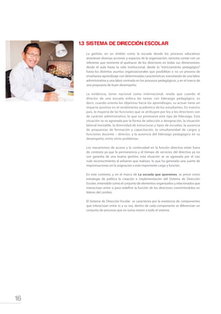 16
1.3	SISTEMA DE DIRECCIÓN ESCOLAR
La gestión, en un ámbito como la escuela donde los procesos educativos
atraviesan diversas acciones y espacios de la organización; necesita contar con un
referente que reoriente el quehacer de los directores en todas sus dimensiones:
desde el aula hasta la vida institucional, desde lo “estrictamente pedagógico”
hasta los distintos asuntos organizacionales que posibilitan o no un proceso de
enseñanza-aprendizaje con determinadas características; transitando de una labor
administrativa a una labor centrada en los procesos pedagógicos, y en el marco de
una propuesta de buen desempeño.
La evidencia, tanto nacional como internacional, revela que cuando el
director de una escuela enfoca las tareas con liderazgo pedagógico, es
decir, cuando orienta los objetivos hacia los aprendizajes, su actuar tiene un
impacto positivo en el rendimiento académico de los estudiantes. En nuestro
país, la mayoría de las funciones que se atribuyen por ley a los directores son
de carácter administrativo, lo que no promueve este tipo de liderazgo. Esta
situación se ve agravada por la forma de selección o designación, la situación
laboral inestable, la diversidad de estructuras y tipos de escuelas, la ausencia
de propuestas de formación y capacitación, la simultaneidad de cargos y
funciones docente – director, y la ausencia del liderazgo pedagógico en su
desempeño, entre otros problemas.
Los mecanismos de acceso y la continuidad en la función directiva están fuera
de contexto ya que la permanencia y el tiempo de servicios del directivo ya no
son garantía de una buena gestión; esta situación se ve agravada por el casi
nulo reconocimiento al esfuerzo que realizan, lo que ha generado una suerte de
improvisaciones en la asignación a este importante cargo y función.
En este contexto, y en el marco de La escuela que queremos, se prevé como
estrategia de política la creación e implementación del Sistema de Dirección
Escolar, entendido como el conjunto de elementos organizados y relacionados que
interactúan entre sí para redefinir la función de los directores convirtiéndolos en
líderes del cambio.
El Sistema de Dirección Escolar se caracteriza por la existencia de componentes
que interactúan entre sí; a su vez, dentro de cada componente se diferencian un
conjunto de procesos que en suma nutren a todo el sistema.
 