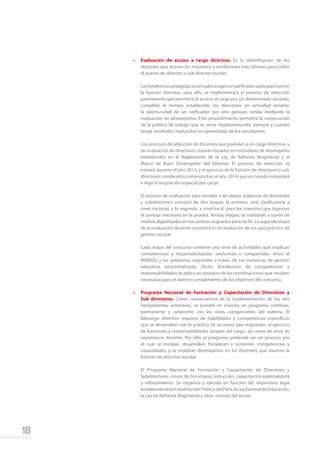 18
•	 Evaluación de acceso a cargo directivo. Es la identificación de los
docentes que reúnen los requisitos y condiciones más idóneas para cubrir
el puesto de director o sub director escolar.
	 Lastendenciaspedagógicasactualesexigenunperfiladecuadoparaejercer
la función directiva, para ello, se implementará el proceso de selección
permanente que permitirá el acceso al cargo por un determinado periodo;
cumplido el tiempo establecido, los directores en actividad tendrán
la oportunidad de ser ratificados por otro periodo similar mediante la
evaluación de desempeños. Este procedimiento permitirá la consecución
de la política de trabajo que se viene implementando, siempre y cuando
tenga resultados traducidos en aprendizaje de los estudiantes.
	 Los procesos de selección de docentes que postulan a un cargo directivo, y
de evaluación de directores, estarán basados en estándares de desempeño
establecidos en el Reglamento de la Ley de Reforma Magisterial y el
Marco de Buen Desempeño del Director. El proceso de selección se
iniciará durante el año 2013, y el ejercicio de la función de directores y sub
directores nombrados comenzará en el año 2014, que es cuando empezará
a regir la asignación especial por cargo.
	
	 El proceso de evaluación para acceder a las plazas orgánicas de directores
y subdirectores constará de dos etapas: la primera, será clasificatoria a
nivel nacional; y la segunda, a nivel local, para los maestros que lograron
el puntaje necesario en la prueba. Ambas etapas, se realizarán a través de
medios digitalizados en los centros asignados para tal fin. La segunda etapa
de la evaluación docente consistirá en la resolución de un caso práctico de
gestión escolar.
	 Cada etapa del concurso contiene una serie de actividades que implican
competencias y responsabilidades -exclusivas o compartidas- entre el
MINEDU y los gobiernos regionales a través de sus instancias de gestión
educativa descentralizada. Dicha distribución de competencias y
responsabilidades se aplica sin prejuicio de las coordinaciones que resulten
necesarias para el óptimo cumplimiento de los objetivos del concurso.
•	 Programa Nacional de Formación y Capacitación de Directores y
Sub directores. Como consecuencia de la implementación de los dos
componentes anteriores, se pondrá en marcha un programa continuo,
permanente y coherente con los otros componentes del sistema. El
liderazgo directivo requiere de habilidades y competencias específicas
que se desarrollan con la práctica de acciones que respondan al ejercicio
de funciones y responsabilidades propias del cargo, así como de años de
experiencia docente. Por ello, el programa pretende ser un proceso por
el cual se instalan, desarrollan, fortalecen y sostienen competencias y
capacidades; y se moldean desempeños en los docentes que asumen la
función de directivo escolar.
	 El Programa Nacional de Formación y Capacitación de Directores y
Subdirectores consta de tres etapas: inducción, capacitación especializada
y reforzamiento. Se organiza y ejecuta en función del imperativo legal
establecidoenlaConstituciónPolíticadelPerú,laLeyGeneraldeEducación,
la Ley de Reforma Magisterial y otras normas del sector.
 