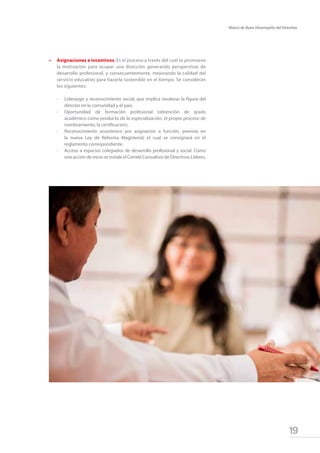 19
Marco de Buen Desempeño del Directivo
•	 Asignaciones e incentivos. Es el proceso a través del cual se promueve
la motivación para ocupar una dirección generando perspectivas de
desarrollo profesional, y consecuentemente, mejorando la calidad del
servicio educativo para hacerla sostenible en el tiempo. Se consideran
los siguientes:
-	 Liderazgo y reconocimiento social; que implica revalorar la figura del
director en la comunidad y el país.
-	 Oportunidad de formación profesional (obtención de grado
académico como producto de la especialización, el propio proceso de
nombramiento, la certificación).
-	 Reconocimiento económico por asignación a función, prevista en
la nueva Ley de Reforma Magisterial; el cual se consignará en el
reglamento correspondiente.
-	 Acceso a espacios colegiados de desarrollo profesional y social. Como
una acción de inicio se instala el Comité Consultivo de Directivos Líderes.
 