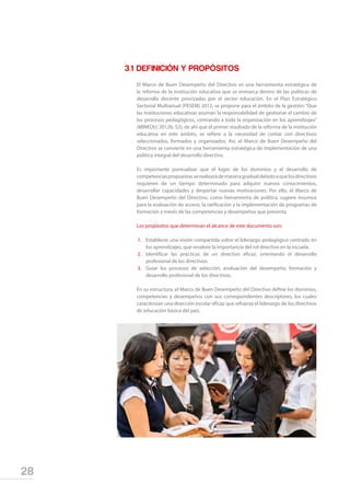 28
3.1	DEFINICIÓN Y PROPÓSITOS
El Marco de Buen Desempeño del Directivo es una herramienta estratégica de
la reforma de la institución educativa que se enmarca dentro de las políticas de
desarrollo docente priorizadas por el sector educación. En el Plan Estratégico
Sectorial Multianual (PESEM) 2012, se propone para el ámbito de la gestión: “Que
las instituciones educativas asuman la responsabilidad de gestionar el cambio de
los procesos pedagógicos, centrando a toda la organización en los aprendizajes”
(MINEDU; 2012b, 52); de ahí que el primer resultado de la reforma de la institución
educativa en este ámbito, se refiere a la necesidad de contar con directivos
seleccionados, formados y organizados. Así, el Marco de Buen Desempeño del
Directivo se convierte en una herramienta estratégica de implementación de una
política integral del desarrollo directivo.
Es importante puntualizar que el logro de los dominios y el desarrollo de
competenciaspropuestasserealizarádemaneragradualdebidoaquelosdirectivos
requieren de un tiempo determinado para adquirir nuevos conocimientos,
desarrollar capacidades y despertar nuevas motivaciones. Por ello, el Marco de
Buen Desempeño del Directivo, como herramienta de política, sugiere insumos
para la evaluación de acceso, la ratificación y la implementación de programas de
formación a través de las competencias y desempeños que presenta.
Los propósitos que determinan el alcance de este documento son:
1.	 Establecer una visión compartida sobre el liderazgo pedagógico centrado en
los aprendizajes, que revalore la importancia del rol directivo en la escuela.
2.	 Identificar las prácticas de un directivo eficaz, orientando el desarrollo
profesional de los directivos.
3.	 Guiar los procesos de selección, evaluación del desempeño, formación y
desarrollo profesional de los directivos.
En su estructura, el Marco de Buen Desempeño del Directivo define los dominios,
competencias y desempeños con sus correspondientes descriptores, los cuales
caracterizan una dirección escolar eficaz que refuerza el liderazgo de los directivos
de educación básica del país.
 