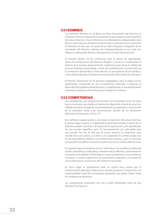 32
	 3.3.1 DOMINIOS
	 Los dominios definidos en el Marco de Buen Desempeño del Directivo se
entiendencomounconjuntode 6competenciasqueintegranunáreaespecífica
del actuar directivo; y hacen referencia a los desempeños indispensables para
llevar a cabo el proceso de reforma de la escuela. La relación entre los dominios
es dinámica, es decir que son parte de un todo integrado e integrador de las
actividades del directivo; además, son interdependientes ya que cada uno
influye en el desarrollo del otro como parte de un todo interconectado.
	 El dominio Gestión de las condiciones para la mejora de aprendizajes,
abarca las competencias del directivo dirigidas a construir e implementar la
reforma de la escuela, gestionando las condiciones para elevar la calidad del
proceso enseñanza-aprendizaje a través de la planificación, la promoción de
la convivencia democrática e intercultural y la participación de las familias y
comunidad; evaluando sistemáticamente la gestión de la institución educativa.
	 El dominio Orientación de los procesos pedagógicos para la mejora de los
aprendizajes, comprende las seis competencias enfocadas a potenciar el
desarrollodelaprofesionalidaddocente,yaimplementarunacompañamiento
sistemático al proceso de enseñanza que realizan los maestros.
	 3.3.2 COMPETENCIAS
	 Las competencias que integran los dominios son entendidas como “un saber
hacer en contexto, que implica compromisos, disposición a hacer las cosas con
calidad, raciocinio, manejo de unos fundamentos conceptuales y comprensión
de la naturaleza moral y las consecuencias sociales de sus decisiones”
(Ministerio de Educación, 2012a, 17).
	 Esta definición puede ayudar a una mejor comprensión del actuar directivo.
En primer lugar, muestra su singularidad; ya que determinadas acciones de un
directivo pueden contribuir a la mejora de la organización y los aprendizajes
en una escuela específica, pero no necesariamente son adecuadas para
otra escuela. Por eso se dice que el actuar directivo es contextual, cada
escuela tiene una cultura, un clima y una capacidad de cambio propia que
ha ido desarrollando debido a una determinada historia, y que es necesario
comprender.Estadefiniciónasumeunsaberhacerenuncontextodeterminado.
	 En segundo lugar, la competencia es un“saber hacer”con excelencia, utilizando
medios sistemáticos y ordenados; y manteniendo la reflexión y autoevaluación
constante (racionalidad). El liderazgo se construye liderando y recurriendo en
el proceso a nuestra experiencia, al conocimiento adquirido y al sentido de
comunidad para la construcción del cambio en la escuela.
	 En tercer lugar, la competencia tiene un acento ético puesto que la
transformación educativa implica tener siempre presente el compromiso y la
responsabilidad moral de la enseñanza, propósitos que deben irradiar todas
las competencias directivas.
	 Las competencias propuestas son seis y están distribuidas entre los dos
dominios (Ver figura 6).
 