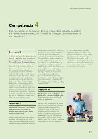 41
Marco de Buen Desempeño del Directivo
Desempeño 12.
Gestiona la información que produce la
escuela y la emplea como insumo en la
toma de decisiones institucionales en
favor de la mejora de los aprendizajes.
Desarrolla mecanismos que facilitan la
generación y el acceso del conocimiento
por parte de los actores educativos, y
que permiten compartir la información
de la vida de la escuela generada a través
de diversas fuentes. Impulsa una cultura
organizativa orientada a compartir el
conocimiento y el trabajo cooperativo
en favor de la mejora continua. Utiliza
herramientas pertinentes y oportunas
de procesamiento y organización de la
información que contribuyen con la toma
de decisiones institucionales en favor de
la mejora de los aprendizajes. Sistematiza
la información presentada por los diversos
equipos de trabajo institucionales acerca
de la marcha de la gestión escolar.
Desempeño 13.
Implementa estrategias y mecanismos
de transparencia y rendición de
cuentas de la gestión escolar ante la
comunidad educativa.
Asume la importancia de hacer públicos
los logros de la institución educativa.
Diseña, organiza e implementa diversos
mecanismos de transparencia y rendición
de cuentas como: exposiciones, reuniones,
paneles, etc. -que involucran a los padres
de familia- para hacer públicos los
resultados de la escuela y los aprendizajes
de los estudiantes. Implementan algunos
mecanismos para obtener los puntos
de vista de la comunidad, utilizando la
información recogida para mejorar la
gestión de la escuela. Desarrolla acciones
destinadas a evitar situaciones que
propicien la corrupción (uso indebido
de cargos, venta de notas, nepotismo,
impunidad, entre otras). Promueve
procesos de reflexión conjunta en la
comunidad educativa sobre la corrupción
y sus consecuencias a nivel de escuela,
localidad y país, promoviendo una cultura
de transparencia.
Desempeño 14.
Conduce de manera participativa los
procesos de autoevaluación y mejora
continua orientados al logro de las
metas de aprendizaje.
Reconoce que para mejorar la calidad
de los aprendizajes de los estudiantes
su institución educativa necesita
reflexionar sobre las metas que se
proponen alcanzar, identificar y
priorizar los desafíos que requieren
superar para lograrlas e implementar
mecanismos institucionales que les
permita dirigir sus acciones a la mejora
permanente del proceso pedagógico
Competencia 4
Lidera procesos de evaluación de la gestión de la institución educativa
y de rendición de cuentas, en el marco de la mejora continua y el logro
de aprendizajes.
de manera que asegure que todos
los estudiantes aprendan. Convoca al
colectivo escolar a una revisión regular
de auto observación, para evaluar
si los objetivos planteados por la
escuela se han cumplido en un periodo
específico, consensuando las decisiones
orientadas a mejorar los procesos que
se desarrollan en la escuela.
 