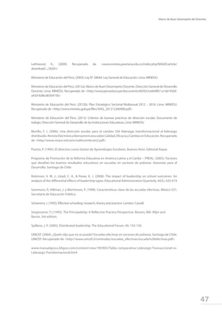 47
Marco de Buen Desempeño del Directivo
Leithwood, K., (2009). Recuperado de <www.revistas.javeriana.edu.co/index.php/MAGIS/article/
download/.../2620>‎
Ministerio de Educación del Perú. (2003). Ley N° 28044. Ley General de Educación. Lima: MINEDU.
MinisteriodeEducacióndelPerú.(2012a).MarcodeBuenDesempeñoDocente.DirecciónGeneraldeDesarrollo
Docente, Lima: MINEDU. Recuperado de <http://www.perueduca.pe/documents/60563/ce664fb7-a1dd-450d-
a43d-bd8cd65b4736>
Ministerio de Educación del Perú. (2012b). Plan Estratégico Sectorial Multianual 2012 – 2016. Lima: MINEDU.
Recuperado de <http://www.minedu.gob.pe/files/5042_201212260900.pdf>
Ministerio de Educación del Perú. (2012). Criterios de buenas prácticas de dirección escolar. Documento de
trabajo. Dirección General de Desarrollo de las Instituciones Educativas, Lima: MINEDU.
Murillo, F. J. (2006). Una dirección escolar para el cambio: Del liderazgo transformacional al liderazgo
distribuido.RevistaElectrónicaIberoamericanasobreCalidad,EficaciayCambioenEducación.Recuperado
de <http://www.rinace.net/arts/vol4num4e/art2.pdf>
Pozner, P. (1995). El directivo como Gestor de Aprendizajes Escolares. Buenos Aires: Editorial Aique.
Programa de Promoción de la Reforma Educativa en América Latina y el Caribe – PREAL. (2003). Factores
que desafían los buenos resultados educativos en escuelas en sectores de pobreza. Asesorías para el
Desarrollo. Santiago de Chile
Robinson, V. M. J., Lloyd, C. A., & Rowe, K. J. (2008). The impact of leadership on school outcomes: An
analysis of the differential effects of leadership types. Educational Administration Quarterly, 44(5), 635-674
Sammons, P.; Hillman, J. y Mortimore, P. (1998). Características clave de las escuelas efectivas. México D.F.:
Secretaría de Educación Pública.
Scheerens, J. (1992). Effective schooling: research, theory and practice. London: Cassell.
Sergiovanni, T.J (1995). The Principalship: A Reflective Practice Perspective. Boston, MA: Allyn and
Bacon, 3rd edition.
Spillane, J. P. (2005). Distributed leadership. The Educational Forum, 69, 143-150.
UNICEF (2004). ¿Quién dijo que no se puede? Escuelas efectivas en sectores de pobreza. Santiago de Chile:
UNICEF. Recuperado de <http://www.unicef.cl/centrodoc/escuelas_efectivas/escuela%20efectivas.pdf>
www.manuelgross.bligoo.com/content/view/785903/Tabla-comparativa-Liderazgo-Transaccional-vs-
Liderazgo-Transformacional.html
 