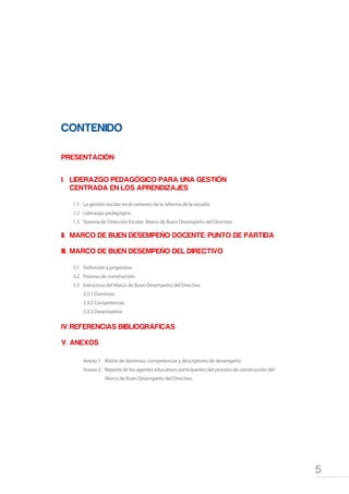 5
Marco de Buen Desempeño del Directivo
CONTENIDO
PRESENTACIÓN	
I.	 LIDERAZGO PEDAGÓGICO PARA UNA GESTIÓN
	 CENTRADA EN LOS APRENDIZAJES	
1.1	 La gestión escolar en el contexto de la reforma de la escuela
1.2	 Liderazgo pedagógico
1.3	 Sistema de Dirección Escolar Marco de Buen Desempeño del Directivo
II.	 MARCO DE BUEN DESEMPEÑO DOCENTE: PUNTO DE PARTIDA
III.	 MARCO DE BUEN DESEMPEÑO DEL DIRECTIVO
3.1	 Definición y propósitos
3.2	 Proceso de construcción
3.3	 Estructura del Marco de Buen Desempeño del Directivo
	 3.3.1 Dominios
	 3.3.2 Competencias
	 3.3.3 Desempeños
IV.	REFERENCIAS BIBLIOGRÁFICAS
V.	ANEXOS
	 Anexo 1: Matriz de dominios, competencias y descriptores de desempeño
	 Anexo 2: Reporte de los agentes educativos participantes del proceso de construcción del
	 Marco de Buen Desempeño del Directivo.
 