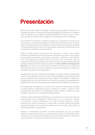 7
Marco de Buen Desempeño del Directivo
Reformar la escuela implica transformar la gestión que desarrollan los directivos. La
investigación educativa muestra que el liderazgo pedagógico del directivo, es el segundo
factor de influencia en los logros de aprendizaje después de la acción docente, es decir,
tiene un grado de influencia real e innegable en los aprendizajes de los estudiantes.
Esta acción de los directivos es indirecta, puesto que es el docente el que ejerce una
acción directa, sin embargo los ámbitos de influencia del directivo son claves para la
mejora de los aprendizajes, en la calidad de la práctica docente, las condiciones de trabajo
y el funcionamiento de la escuela. Por lo que podemos afirmar que el rol del directivo en
la mejora de la calidad de la escuela es potente.
Desde la actual gestión del Ministerio de Educación, se asume como política
priorizada el fortalecimiento de las instituciones educativas en el marco de una gestión
descentralizada, participativa, transparente y orientada a resultados; en este contexto,
es de vital importancia concebir la dirección escolar como un sistema, como un
conjunto de elementos que garanticen la consecución de los propósitos planteados. El
principal instrumento de este sistema lo constituye el Marco del Buen Desempeño del
Directivo, cuyo proceso de construcción ha tomado en cuenta, tanto las tendencias
internacionales, como los avances existentes en nuestro país respecto al enfoque por
resultados con soporte en los desempeños.
Para garantizar una visión común de lo que significa ser un líder escolar, es indispensable
contar con una definición clara de sus roles y responsabilidades. Esta descripción debe
basarse en aquellos roles que generan un mayor impacto en la calidad de la enseñanza y
del aprendizaje; así como estar enfocada en el apoyo, la evaluación y el acompañamiento
al trabajo de los docentes buscando garantizar aprendizajes de calidad en los estudiantes.
Es indudable que ésta definición, se concibe en un contexto de reforma; que demanda
al sistema generar condiciones para que se produzca el cambio; y al líder escolar,
la preparación para afrontar la complejidad de dicha reforma; variables que serán
atendidas como parte de la estrategia de implementación.
El Marco de Buen Desempeño del Directivo, es resultado de la revisión de evidencias
proporcionadas por la investigación internacional, y de un proceso de reflexión
y construcción colectiva realizado por los actores educativos directores -quienes
participaron en diversos eventos de consulta sobre las buenas prácticas de gestión
escolar identificadas en las instituciones educativas de nuestro país- cuyos aportes le
otorgan legitimidad a esta propuesta.
Ponemos a consideración de ustedes el presente documento, que por su carácter
dinámico continuará nutriéndose con vuestros aportes y sugerencias. Esperamos que se
constituya en una herramienta orientadora de los procesos de evaluación y formación,
y que contribuya a la mejora de la gestión escolar en la escuela.
Presentación
 
