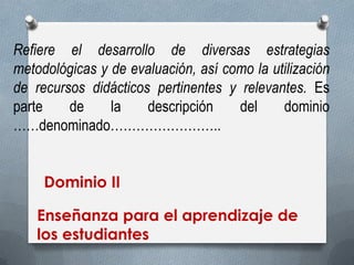 Refiere el desarrollo de diversas estrategias metodológicas y de evaluación, así como la utilización de recursos didácticos pertinentes y relevantes. Es parte de la descripción del dominio ……denominado…………………….. 
Dominio II 
Enseñanza para el aprendizaje de los estudiantes  
