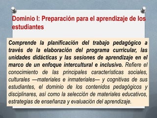 Dominio I: Preparación para el aprendizaje de los estudiantes 
Comprende la planificación del trabajo pedagógico a través de la elaboración del programa curricular, las unidades didácticas y las sesiones de aprendizaje en el marco de un enfoque intercultural e inclusivo. Refiere el conocimiento de las principales características sociales, culturales —materiales e inmateriales— y cognitivas de sus estudiantes, el dominio de los contenidos pedagógicos y disciplinares, así como la selección de materiales educativos, estrategias de enseñanza y evaluación del aprendizaje.  