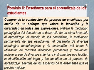 Dominio II: Enseñanza para el aprendizaje de los estudiantes 
Comprende la conducción del proceso de enseñanza por medio de un enfoque que valore la inclusión y la diversidad en todas sus expresiones. Refiere la mediación pedagógica del docente en el desarrollo de un clima favorable al aprendizaje, el manejo de los contenidos, la motivación permanente de sus estudiantes, el desarrollo de diversas estrategias metodológicas y de evaluación, así como la utilización de recursos didácticos pertinentes y relevantes. Incluye el uso de diversos criterios e instrumentos que facilitan la identificación del logro y los desafíos en el proceso de aprendizaje, además de los aspectos de la enseñanza que es preciso mejorar.  