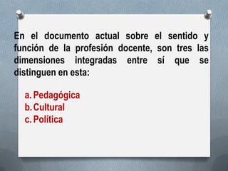 En el documento actual sobre el sentido y función de la profesión docente, son tres las dimensiones integradas entre sí que se distinguen en esta: 
a.Pedagógica 
b.Cultural 
c.Política  