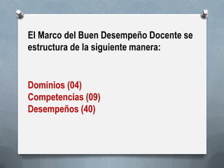 El Marco del Buen Desempeño Docente se estructura de la siguiente manera: 
Dominios (04) Competencias (09) Desempeños (40)  