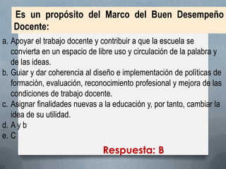 Es un propósito del Marco del Buen Desempeño Docente: 
a.Apoyar el trabajo docente y contribuir a que la escuela se convierta en un espacio de libre uso y circulación de la palabra y de las ideas. 
b.Guiar y dar coherencia al diseño e implementación de políticas de formación, evaluación, reconocimiento profesional y mejora de las condiciones de trabajo docente. 
c.Asignar finalidades nuevas a la educación y, por tanto, cambiar la idea de su utilidad. 
d.A y b 
e.C 
Respuesta: B  