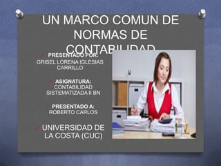 UN MARCO COMUN DE
         NORMAS DE
 O
       CONTABILIDAD
  PRESENTADO POR:
                  O
GRISEL LORENA IGLESIAS
       CARRILLO

      O ASIGNATURA:
        CONTABILIDAD
     SISTEMATIZADA II BN

     O PRESENTADO A:
      ROBERTO CARLOS


O UNIVERSIDAD DE
     LA COSTA (CUC)
 