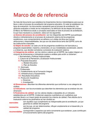 Marco de de referencia
Se trata del documento que establece los lineamientos técnico metodológicos para que se
lleve a cabo el proceso de acreditación del programa educativo. En este se establecen los
tipos de evaluación, los documentos necesarios para el proceso de acreditación, los
atributos evaluados a través de los indicadores y la definición de las etapas del proceso.
El Marco de Referencia alude a conceptos esenciales en todo el proceso de acreditación,
lo que hace necesaria su acotación, estos son los siguientes:
a) Actores del proceso de acreditación: son los integrantes del CEPPE que participan
directa e indirectamente en el proceso de evaluación externa de los programas
académicos, cuyo comportamiento se adhiere a un código de ética que incluye
atribuciones y responsabilidades, las que son de observancia tanto del CEPPE como de
las instituciones evaluadas.
b) Objeto de estudio: es cada uno de los programas académicos de licenciatura y
posgrado (especialidad, maestría y doctorado), en sus modalidades escolarizado, abierto
y a distancia, que deciden someterse a procesos de evaluación externa.
c) Categorías de análisis: son los rubros a valorar por el CEPPE, las cuales integran un
conjunto de dimensiones e indicadores sujetos a análisis para emitir un dictamen.
I. Normatividad y Políticas Institucionales
II. Cultura de la Planeación y Evaluación Institucionales
III. Propuesta Educativa
a. Modelo Educativo
b. Plan de Estudios
IV. Alumnado
V. Profesorado
VI. Fortalecimiento de la Formación Integral
VII. Infraestructura y Equipamiento
VIII. Resultados Educativos
IX. Producción Académica
a. Docencia
b. Investigación
d) Dimensiones: describen los diferentes elementos que conforman a una categoría de
análisis.
e) Indicadores: son los enunciados que describen los elementos que se analizan de una
dimensión.
f) Parámetros de calidad: son los valores ideales o deseables de un indicador,
establecidos por el CEPPE. Evidencian aspectos cuantitativos y/o cualitativos que
permiten llevar a un mayor grado de precisión los criterios de calidad. Para efectos de la
evaluación externa los parámetros se han dividido en:
esenciales
son aquellos cuyo cumplimiento es indispensable para la acreditación, ya que
garantiza la calidad del programa
necesarios
son los que, sin ser determinantes, influyen ampliamente en el desarrollo y la
calidad del programa
recomendables
corresponden a aspectos que sería conveniente que existieran, pues contribuyen
al funcionamiento óptimo del programa
 