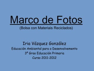 Marco de Fotos
     (Bolsa con Materiais Reciclados)



       Iria Vázquez González
Educación Ambiental para o Desenvolvemento
        3º Grao Educación Primaria
             Curso 2011-2012
 