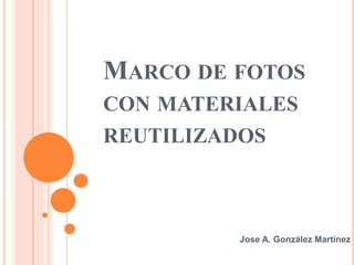 MARCO DE FOTOS
CON MATERIALES
REUTILIZADOS
Jose A. González Martínez
 