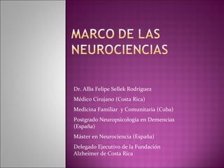 Dr. Allis Felipe Sellek Rodríguez
Médico Cirujano (Costa Rica)
Medicina Familiar y Comunitaria (Cuba)
Postgrado Neuropsicología en Demencias
(España)
Máster en Neurociencia (España)
Delegado Ejecutivo de la Fundación
Alzheimer de Costa Rica
 