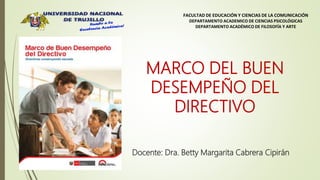 FACULTAD DE EDUCACIÓN Y CIENCIAS DE LA COMUNICACIÓN
DEPARTAMENTO ACADEMICO DE CIENCIAS PSICOLÓGICAS
DEPARTAMENTO ACADÉMICO DE FILOSOFÍA Y ARTE
MARCO DEL BUEN
DESEMPEÑO DEL
DIRECTIVO
Docente: Dra. Betty Margarita Cabrera Cipirán
 