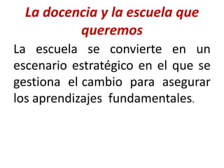 La docencia y la escuela que
queremos
La escuela se convierte en un
escenario estratégico en el que se
gestiona el cambio para asegurar
los aprendizajes fundamentales.
 