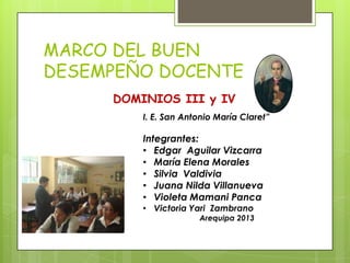 MARCO DEL BUEN
DESEMPEÑO DOCENTE
DOMINIOS III y IV
I. E. San Antonio María Claret”
Integrantes:
• Edgar Aguilar Vizcarra
• María Elena Morales
• Silvia Valdivia
• Juana Nilda Villanueva
• Violeta Mamani Panca
• Victoria Yari Zambrano
Arequipa 2013
 