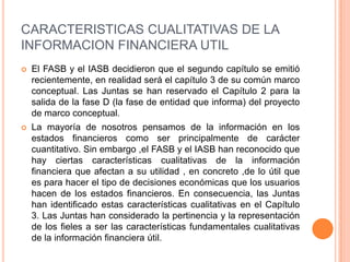 CARACTERISTICAS CUALITATIVAS DE LA
INFORMACION FINANCIERA UTIL
   El FASB y el IASB decidieron que el segundo capítulo se emitió
    recientemente, en realidad será el capítulo 3 de su común marco
    conceptual. Las Juntas se han reservado el Capítulo 2 para la
    salida de la fase D (la fase de entidad que informa) del proyecto
    de marco conceptual.
   La mayoría de nosotros pensamos de la información en los
    estados financieros como ser principalmente de carácter
    cuantitativo. Sin embargo ,el FASB y el IASB han reconocido que
    hay ciertas características cualitativas de la información
    financiera que afectan a su utilidad , en concreto ,de lo útil que
    es para hacer el tipo de decisiones económicas que los usuarios
    hacen de los estados financieros. En consecuencia, las Juntas
    han identificado estas características cualitativas en el Capítulo
    3. Las Juntas han considerado la pertinencia y la representación
    de los fieles a ser las características fundamentales cualitativas
    de la información financiera útil.
 