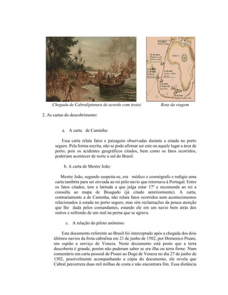 Chegada de Cabral(pintura de acordo com texto)                Rota da viagem

2. As cartas do descobrimento:


          a. A carta de Caminha:

         Essa carta relata fatos e paisagens observadas durante a estada no porto
      seguro. Pela forma escrita, não se pode afirmar ser este ou aquele lugar a área de
      porto, pois os acidentes geográficos citados, bem como os fatos ocorridos,
      poderiam acontecer de norte a sul do Brasil.

           b. A carta de Mestre João:

         Mestre João, segundo suspeita-se, era médico e cosmógrafo e redigiu uma
      carta também para ser enviada ao rei pelo navio que retornava à Portugal. Entre
      os fatos citados, tem a latitude a que julga estar 17º e recomenda ao rei a
      consulta ao mapa de Bisagudo (já citado anteriormente). A carta,
      contrariamente a de Caminha, não relata fatos ocorridos nem acontecimentos
      relacionados à estada no porto seguro, mas sim reclamações da pouca atenção
      que lhe dada pelos comandantes, estando ele em um navio bem atrás dos
      outros e sofrendo de um mal na perna que se agrava.

            c. A relação do piloto anônimo:

           Este documento referente ao Brasil foi interceptado após a chegada dos dois
      últimos navios da frota cabralina em 21 de junho de 1502, por Domenico Pisani,
      um espião a serviço de Veneza. Neste documento está posto que a terra
      descoberta é grande, porém não puderam saber se era ilha ou terra firme. Num
      comentário em carta pessoal de Pisani ao Doge de Veneza no dia 27 de junho de
      1502, possívelmente acompanhando a cópia do documento, ele revela que
      Cabral percorrera duas mil milhas de costa e não encontrara fim. Essa distância
 