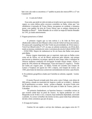 bate com a de onde se encontrou o 1º padrão na praia dos marcos/RN e o 2º em
  Cananéia/SP.

         d. A carta de Cabral:

       Essa carta, que pode ter sido enviada ao rei pelo navio que retornou do porto
   seguro ou como defesa pelos excessos cometidos na Índia, relata que “em
   obediência à instrução de Vossa Alteza, navegamos no ocidente e tomamos
   posse, com padrão, da terra de Vossa Alteza, que os antigos chamavam de
   Brandão ou Brasil”. Sobre Brandão ele se refere ao mapa de Sancho Brandão
   de 1343, já citado anteriormente.

3. Viagens posteriores a Cabral:

          A primeira viagem que se tem notícia é a de João da Nova que,
   obedecendo ordens de dom Manuel, refaz a rota de Cabral em busca de notícias.
   Ele passa pelo arquipélago do Cabo Verde nas proximidades de 20 de março e
   Vera Cruz (Brasil) entre 5º e 8º, ou seja, no saliente nordestino, em 20 de abril,
   tendo as mesmas condições de vento e correnteza da rota de Cabral (20/04/1501
   – 22/04/1500). Depois de reabastecer-se foi em busca das Índias sem passar
   pela Bahia.
         Outras viagens importantes que se seguiram, tanto para as Índias como
   costa sul da África, ou sul do Brasil, passavam pelo saliente, seja porque
   precisavam se abastecer ou porque, apesar de mais longa, tinha a vantagem de
   oferecer melhores condições de navegação levando menos tempo. Assim, a
   partir de 1502,Afonso de Albuquerque, Vasco da Gama (2ª viagem) e Tristão
   da Cunha em viagens para as Índias; Fernão de Loronha com Gaspar de
   Lemos e Vespúcio em agosto de 1501 e depois, sem Gaspar de Lemos, em
   1503, para tratar de interesses comerciais (arrendamento de terras e pau-brasil).

  4. Os acidentes geográficos citados por Caminha no saliente, segundo Lenine
    Pinto:

         O monte Pascoal avistado pela frota seria o pico Cabugi, com altura de
   800 metros, situado no município de Angicos e pode ser avistado à distância
   de 50 quilômetros; as outras serras seriam a chapada do morro Verde, com
   300 metros de altura, e o serrote da Cutia para os lados de Touros, junto ao
   Calcanhar.
          No primeiro fundeadouro, as barreiras brancas e vermelhas seriam as
   que existem ainda hoje na praia de Touros. As lagoas poderiam ser a do
   Boqueirão ou do Avião e o rio, o maceió, hoje totalmente depredado, assoreado
   e poluído. As coroas vermelhas são muitas na área, quase todas hoje submersas
   devido a forte correnteza que por ali passa.

   5. O mapa de Cantino:

         Cantino foi um espião a serviço dos italianos, que pagou cerca de 15
 