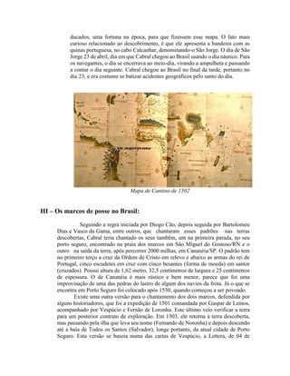 ducados, uma fortuna na época, para que fizessem esse mapa. O fato mais
          curioso relacionado ao descobrimento, é que ele apresenta a bandeira com as
          quinas portuguesa, no cabo Calcanhar, denominando-o São Jorge. O dia de São
          Jorge 23 de abril, dia em que Cabral chegou ao Brasil usando o dia náutico. Para
          os navegantes, o dia se encerrava ao meio-dia, virando a ampulheta e passando
          a contar o dia seguinte. Cabral chegou ao Brasil no final da tarde, portanto no
          dia 23, e era costume se batizar acidentes geográficos pelo santo do dia.




                                     Mapa de Cantino de 1502


III – Os marcos de posse no Brasil:
               Seguindo a regra iniciada por Diogo Cão, depois seguida por Bartolomeu
     Dias e Vasco da Gama, entre outros, que chantaram esses padrões nas terras
     descobertas, Cabral teria chantado os seus também, um na primeira parada, no seu
     porto seguro, encontrado na praia dos marcos em São Miguel do Gostoso/RN e o
     outro na saída da terra, após percorrer 2000 milhas, em Cananéia/SP. O padrão tem
     no primeiro terço a cruz da Ordem de Cristo em relevo e abaixo as armas do rei de
     Portugal, cinco escudetes em cruz com cinco besantes (forma de moeda) em santor
     (cruzados). Possui altura de 1,62 metro, 32,5 centímetros de largura e 25 centímetros
     de espessura. O de Cananéia é mais rústico e bem menor, parece que foi uma
     improvisação de uma das pedras do lastro de algum dos navios da frota. Já o que se
     encontra em Porto Seguro foi colocado após 1530, quando começou a ser povoado.
            Existe uma outra versão para o chantamento dos dois marcos, defendida por
     alguns historiadores, que foi a expedição de 1501 comandada por Gaspar de Lemos,
     acompanhado por Vespúcio e Fernão de Loronha. Este último veio verificar a terra
     para um posterior contrato de exploração. Em 1503, ele retorna à terra descoberta,
     mas passando pela ilha que leva seu nome (Fernando de Noronha) e depois descendo
     até a baía de Todos os Santos (Salvador), longe portanto, da atual cidade de Porto
     Seguro. Esta versão se baseia numa das cartas de Vespúcio, a Lettera, de 04 de
 