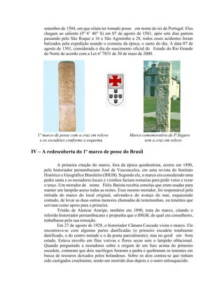 setembro de 1504, em que relata ter tomado posse em nome do rei de Portugal. Eles
     chegam ao saliente (5º 4’ 40” S) em 07 de agosto de 1501, após sete dias partem
     passando pelo São Roque a 16 e São Agostinho a 28, todos esses acidentes foram
     batizados pela expedição usando o costume da época, o santo do dia. A data 07 de
     agosto de 1501, considerada o dia do nascimento oficial do Estado do Rio Grande
     do Norte de acordo com a Lei nº 7831 de 30 de maio de 2000.




  1º marco de posse com a cruz em relevo             Marco comemorativo de P.Seguro
   e os escudetes conforme o esquema                        sem a cruz em relevo

IV – A redescoberta do 1º marco de posse do Brasil

             A primeira citação do marco, fora da época quinhentista, ocorre em 1890,
     pelo historiador pernambucano José de Vasconcelos, em uma revista do Instituto
     Histórico e Geográfico Brasileiro (IHGB). Segundo ele, o marco era considerado uma
     pedra santa e os moradores locais e vizinhos faziam romarias para pedir votos e rezar
     o terço. Um morador de nome Félix Batista recebia esmolas que eram usadas para
     manter um lampião aceso todas as noites. Esse mesmo morador, foi responsável pela
     retirada do marco do local original, salvando-a do avanço do mar, esquecendo
     contudo, de levar as duas outras menores chamadas de testemunhas, ou tenentes que
     serviam como apoio para a primeira.
             Tristão de Alencar Araripe, também em 1890, trata do marco, citando o
     referido historiador pernambucano e propunha que o IHGB, do qual era conselheiro,
     trabalhasse pela sua remoção.
             Em 27 de agosto de 1928, o historiador Câmara Cascudo visita o marco. Ele
     encontrava-se com algumas partes danificadas (o primeiro escudete totalmente
     danificado, o do centro metade e o da ponta parcialmente), mas no geral em bom
     estado. Estava envolto em fitas votivas e flores secas sem o lampião oblacional.
     Quando perguntado a moradores sobre a origem de um furo acima do primeiro
     escudete, contaram que dois sacrílegos furaram a pedra e quebraram os tenentes em
     busca de tesouros deixados pelos holandeses. Sobre os dois contou-se que tinham
     sido castigados cruelmente, tendo um morrido dias depois e o outro enlouquecido.
 