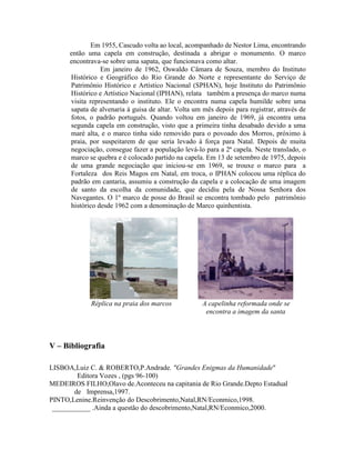 Em 1955, Cascudo volta ao local, acompanhado de Nestor Lima, encontrando
      então uma capela em construção, destinada a abrigar o monumento. O marco
      encontrava-se sobre uma sapata, que funcionava como altar.
                 Em janeiro de 1962, Oswaldo Câmara de Souza, membro do Instituto
      Histórico e Geográfico do Rio Grande do Norte e representante do Serviço de
      Patrimônio Histórico e Artístico Nacional (SPHAN), hoje Instituto do Patrimônio
      Histórico e Artístico Nacional (IPHAN), relata também a presença do marco numa
      visita representando o instituto. Ele o encontra numa capela humilde sobre uma
      sapata de alvenaria à guisa de altar. Volta um mês depois para registrar, através de
      fotos, o padrão português. Quando voltou em janeiro de 1969, já encontra uma
      segunda capela em construção, visto que a primeira tinha desabado devido a uma
      maré alta, e o marco tinha sido removido para o povoado dos Morros, próximo à
      praia, por suspeitarem de que seria levado à força para Natal. Depois de muita
      negociação, consegue fazer a população levá-lo para a 2ª capela. Neste translado, o
      marco se quebra e é colocado partido na capela. Em 13 de setembro de 1975, depois
      de uma grande negociação que iniciou-se em 1969, se trouxe o marco para a
      Fortaleza dos Reis Magos em Natal, em troca, o IPHAN colocou uma réplica do
      padrão em cantaria, assumiu a construção da capela e a colocação de uma imagem
      de santo da escolha da comunidade, que decidiu pela de Nossa Senhora dos
      Navegantes. O 1º marco de posse do Brasil se encontra tombado pelo patrimônio
      histórico desde 1962 com a denominação de Marco quinhentista.




             Réplica na praia dos marcos             A capelinha reformada onde se
                                                      encontra a imagem da santa



V – Bibliografia

LISBOA,Luiz C. & ROBERTO,P.Andrade. "Grandes Enigmas da Humanidade"
        Editora Vozes , (pgs 96-100)
MEDEIROS FILHO,Olavo de.Aconteceu na capitania de Rio Grande.Depto Estadual
       de Imprensa,1997.
PINTO,Lenine.Reinvenção do Descobrimento,Natal,RN/Econmico,1998.
 ___________ .Ainda a questão do descobrimento,Natal,RN/Econmico,2000.
 
