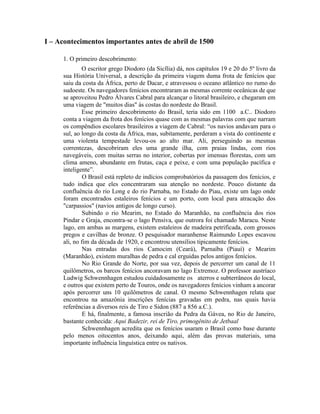 I – Acontecimentos importantes antes de abril de 1500

     1. O primeiro descobrimento:
             O escritor grego Diodoro (da Sicília) dá, nos capítulos 19 e 20 do 5º livro da
     sua História Universal, a descrição da primeira viagem duma frota de fenícios que
     saiu da costa da África, perto de Dacar, e atravessou o oceano atlântico no rumo do
     sudoeste. Os navegadores fenícios encontraram as mesmas corrente oceânicas de que
     se aproveitou Pedro Álvares Cabral para alcançar o litoral brasileiro, e chegaram em
     uma viagem de "muitos dias" às costas do nordeste do Brasil.
             Esse primeiro descobrimento do Brasil, teria sido em 1100 a.C.. Diodoro
     conta a viagem da frota dos fenícios quase com as mesmas palavras com que narram
     os compêndios escolares brasileiros a viagem de Cabral: “os navios andavam para o
     sul, ao longo da costa da África, mas, subitamente, perderam a vista do continente e
     uma violenta tempestade levou-os ao alto mar. Ali, perseguindo as mesmas
     correntezas, descobriram eles uma grande ilha, com praias lindas, com rios
     navegáveis, com muitas serras no interior, cobertas por imensas florestas, com um
     clima ameno, abundante em frutas, caça e peixe, e com uma população pacífica e
     inteligente”.
              O Brasil está repleto de indícios comprobatórios da passagem dos fenícios, e
     tudo indica que eles concentraram sua atenção no nordeste. Pouco distante da
     confluência do rio Long e do rio Parnaba, no Estado do Piau, existe um lago onde
     foram encontrados estaleiros fenícios e um porto, com local para atracação dos
     "carpassios" (navios antigos de longo curso).
              Subindo o rio Mearim, no Estado do Maranhão, na confluência dos rios
     Pindar e Graja, encontra-se o lago Pensiva, que outrora foi chamado Maracu. Neste
     lago, em ambas as margens, existem estaleiros de madeira petrificada, com grossos
     pregos e cavilhas de bronze. O pesquisador maranhense Raimundo Lopes escavou
     ali, no fim da década de 1920, e encontrou utensílios tipicamente fenícios.
              Nas entradas dos rios Camocim (Ceará), Parnaíba (Piauí) e Mearim
     (Maranhão), existem muralhas de pedra e cal erguidas pelos antigos fenícios.
              No Rio Grande do Norte, por sua vez, depois de percorrer um canal de 11
     quilômetros, os barcos fenícios ancoravam no lago Extremoz. O professor austríaco
     Ludwig Schwennhagen estudou cuidadosamente os aterros e subterrâneos do local,
     e outros que existem perto de Touros, onde os navegadores fenícios vinham a ancorar
     após percorrer uns 10 quilômetros de canal. O mesmo Schwennhagen relata que
     encontrou na amazônia inscrições fenícias gravadas em pedra, nas quais havia
     referências a diversos reis de Tiro e Sidon (887 a 856 a.C.).
              E há, finalmente, a famosa inscrião da Pedra da Gávea, no Rio de Janeiro,
     bastante conhecida: Aqui Badezir, rei de Tiro, primogênito de Jetbaal
              Schwennhagen acredita que os fenícios usaram o Brasil como base durante
     pelo menos oitocentos anos, deixando aqui, além das provas materiais, uma
     importante influência linguística entre os nativos.
 