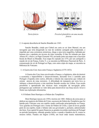 Navio fenício                     Provável planisfério em uma moeda
                                                          fenícia


2. A suposta descoberta de Sancho Brandão em 1343:

        Sancho Brandão, citado por Cabral em carta ao rei dom Manuel, era um
navegante que teria desgarrado no mar do ocidente castigado pela tempestade, e
impelido por uma correnteza misteriosa, chega a uma terra magnífica, habitada por
homens nus e opulenta em árvores de tinta vermelha. O fato foi relatado por dom
Afonso IV, o bravo, ao Papa Clemente VII, enviando junto um mapa com a inscrição
Insula do Brasil ou Brandão. Esse mapa foi copiado em 1375, por um cartógrafo a
mando do rei da França, Carlos V, e se encontra na Biblioteca Nacional de Paris. A
comunicação do rei de Portugal ao Papa, com outra cópia do mapa, se encontra na
biblioteca do Vaticano.

 3. A Guerra dos Cem Anos entre França e Inglaterra (1375-1453):

        A Guerra dos Cem Anos envolvendo a França e a Inglaterra, além de destruir
a economia e impossibilitar o desenvolvimento, deixando livre o caminho para
Portugal e Espanha entre outros, dificulta o trânsito das especiarias que vinham do
oriente através de rotas terrestres. A dificuldade do transporte por terra leva os
italianos a desenvolverem a rota marítima fazendo escalas em Lisboa. Essa escala
possibilita o aprendizado das técnicas mais avançadas da navegação pelos
portugueses que souberam se valer delas para desenvolver sua força naval e levar à
frente sua exploração ultramarina.

  4. O Infante Dom Henrique e a Ordem dos Templários:

       Dom Henrique nasceu em 1394 e morreu em 1460. Abdicou da coroa para se
dedicar aos negócios da Ordem de Cristo, sucessora da Ordem dos Templários que foi
banida pelo Vaticano com seu espólio sendo confiscado principalmente na França.
Teve guarida em Portugal com o nome de Ordem de Cristo, e para lá levou grande
parte do seu espólio, tendo o Infante sido seu governador e, portanto, administrador
dos bens. Esse capital foi quem financiou as grandes investidas marítimas de Portugal
no período henriquino, obtendo grandes lucros e usando a bandeira da fé, contra os
mouros infiéis. Fundou em Sagres (1430), um local onde reuniu matemáticos,
 