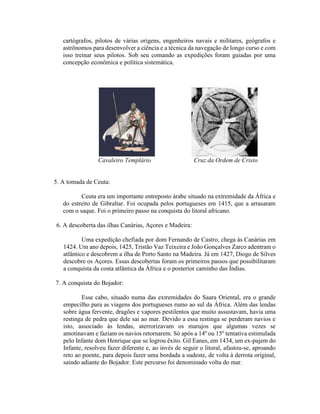 cartógrafos, pilotos de várias origens, engenheiros navais e militares, geógrafos e
   astrônomos para desenvolver a ciência e a técnica da navegação de longo curso e com
   isso treinar seus pilotos. Sob seu comando as expedições foram guiadas por uma
   concepção econômica e política sistemática.




                 Cavaleiro Templário                    Cruz da Ordem de Cristo


5. A tomada de Ceuta:

          Ceuta era um importante entreposto árabe situado na extremidade da África e
   do estreito de Gibraltar. Foi ocupada pelos portugueses em 1415, que a arrasaram
   com o saque. Foi o primeiro passo na conquista do litoral africano.

6. A descoberta das ilhas Canárias, Açores e Madeira:

           Uma expedição chefiada por dom Fernando de Castro, chega às Canárias em
   1424. Um ano depois, 1425, Tristão Vaz Teixeira e João Gonçalves Zarco adentram o
   atlântico e descobrem a ilha de Porto Santo na Madeira. Já em 1427, Diogo de Silves
   descobre os Açores. Essas descobertas foram os primeiros passos que possibilitaram
   a conquista da costa atlântica da África e o posterior caminho das Índias.

7. A conquista do Bojador:

          Esse cabo, situado numa das extremidades do Saara Oriental, era o grande
   empecilho para as viagens dos portugueses rumo ao sul da África. Além das lendas
   sobre água fervente, dragões e vapores pestilentos que muito assustavam, havia uma
   restinga de pedra que dele sai ao mar. Devido a essa restinga se perderam navios e
   isto, associado às lendas, aterrorizavam os marujos que algumas vezes se
   amotinavam e faziam os navios retornarem. Só após a 14º ou 15º tentativa estimulada
   pelo Infante dom Henrique que se logrou êxito. Gil Eanes, em 1434, um ex-pajem do
   Infante, resolveu fazer diferente e, ao invés de seguir o litoral, afastou-se, aproando
   reto ao poente, para depois fazer uma bordada a sudeste, de volta à derrota original,
   saindo adiante do Bojador. Este percurso foi denominado volta do mar.
 
