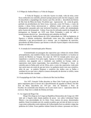 8. O Mapa de Andrea Bianco e a Volta do Sargaço:

           A Volta do Sargaço, ou volta dos Açores ou ainda, volta da mina, como
  ficou conhecido esse caminho, primeiro porque passava pelo mar dos sargaços, onde
  foi descoberto o arquipélago dos Açores e por fim, devido a descoberta da feitoria
  de São José da Mina em Gana. Os pilotos que regressavam da costa da guiné,
  partindo da protuberância de Serra Leoa, tomavam, como Gil Eanes, o rumo do
  poente, e dessa forma atravessavam o atlântico tendo como guia a corrente
  subequatorial, passando pelo mar territorial brasileiro e caribe, daí arredondando
  pelos Açores até alcançarem Lisboa. Essa rota foi utilizada a partir da chegada dos
  portugueses no Senegal em 1439 com Dinis Fernandes e pode ter sido o
  acontecimento decisivo no descobrimento pré-cabralino do Brasil.
         No mapa de Andréa Bianco de 1436, redesenhado em 1448 na Inglaterra, já
  figurava o saliente nordestino, identificado como uma ilha verdadeira (ixola
  oitinticha) e que provavelmente era a mesma que os tripulantes de caravelas,
  procedentes da Mina (Gana) e que faziam a volta dos Açores (depois volta da mina)
  diziam ver todo ano.

  9. A tomada de Constantinopla pelos Mouros:

           Constantinopla era passagem das especiarias que vinham do oriente (Índia
   principalmente, mas também China), hoje é denominada Istambul e se localiza no
   estreito de Bósforo na Turquia. Em maio de 1453 foi tomada pelos turcos que
   impediram o comércio livre pela região. Apenas os italianos continuaram a fazer
   comércio, mas pagando caro e vendendo caro também na Europa, onde as
   especiarias eram muito requisitadas. Isso possibilitou à Portugal a busca do
   caminho para às Índias pelo sul da África, pois o custo das especiarias vindo pelo
   mar sairia mais em conta do que por terra e se ganharia muito com esse comércio,
   além do que se poderia bloquear o comércio dos árabes com as Índias e
   combate-los no mar com o objetivo (nunca alcançado) de derrotar os infiéis, numa
   versão marítima das cruzadas.

10. O arquipélago de Cabo Verde e a feitoria de São José da Mina:

          Em 1457, Gonçalo Velho descobre as ilhas Cabo Verde que foi ponto de
 apoio importante para os navios até o descobrimento de aguadas no Brasil. Em São
 José da Mina, descoberta em 1471 por João de Santarém e Pero de
 Escobar, foi construída uma feitoria e de lá saiu muito ouro e especiarias além de
 escravos. Hoje ela é a cidade de Elmina em Gana.

11. As viagens de Diogo Cão:
        Diogo Cão chega ao rio Congo na República Democrática do Congo em 1484
  indo até a Angola onde chanta padrões de posse nos cabos Lobo(atual Santa
  Maria) e nas proximidades do rio Zaire. Esses marcos de posse, denominados
  padrões, foram inventados por ele, usando as pedras que serviam de lastro no navio
  e que eram conhecidos como mármore de Lisboa (pedra lioz) ou calcário vulgar das
  pedreiras de Lisboa. Esses padrões tinham forma de coluna e possuam em relevo,
 