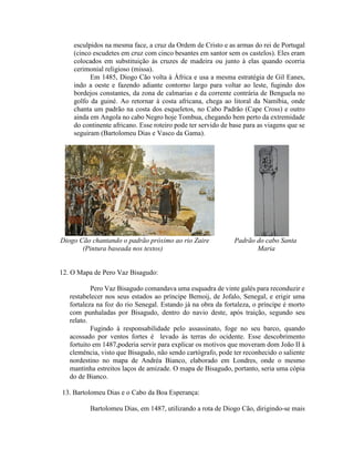 esculpidos na mesma face, a cruz da Ordem de Cristo e as armas do rei de Portugal
    (cinco escudetes em cruz com cinco besantes em santor sem os castelos). Eles eram
    colocados em substituição às cruzes de madeira ou junto à elas quando ocorria
    cerimonial religioso (missa).
          Em 1485, Diogo Cão volta à África e usa a mesma estratégia de Gil Eanes,
    indo a oeste e fazendo adiante contorno largo para voltar ao leste, fugindo dos
    bordejos constantes, da zona de calmarias e da corrente contrária de Benguela no
    golfo da guiné. Ao retornar à costa africana, chega ao litoral da Namíbia, onde
    chanta um padrão na costa dos esqueletos, no Cabo Padrão (Cape Cross) e outro
    ainda em Angola no cabo Negro hoje Tombua, chegando bem perto da extremidade
    do continente africano. Esse roteiro pode ter servido de base para as viagens que se
    seguiram (Bartolomeu Dias e Vasco da Gama).




Diogo Cão chantando o padrão próximo ao rio Zaire             Padrão do cabo Santa
       (Pintura baseada nos textos)                                  Maria


12. O Mapa de Pero Vaz Bisagudo:

           Pero Vaz Bisagudo comandava uma esquadra de vinte galés para reconduzir e
   restabelecer nos seus estados ao príncipe Bemoij, de Jofalo, Senegal, e erigir uma
   fortaleza na foz do rio Senegal. Estando já na obra da fortaleza, o príncipe é morto
   com punhaladas por Bisagudo, dentro do navio deste, após traição, segundo seu
   relato.
           Fugindo à responsabilidade pelo assassinato, foge no seu barco, quando
   acossado por ventos fortes é levado às terras do ocidente. Esse descobrimento
   fortuito em 1487,poderia servir para explicar os motivos que moveram dom João II à
   clemência, visto que Bisagudo, não sendo cartógrafo, pode ter reconhecido o saliente
   nordestino no mapa de Andréa Bianco, elaborado em Londres, onde o mesmo
   mantinha estreitos laços de amizade. O mapa de Bisagudo, portanto, seria uma cópia
   do de Bianco.

13. Bartolomeu Dias e o Cabo da Boa Esperança:

          Bartolomeu Dias, em 1487, utilizando a rota de Diogo Cão, dirigindo-se mais
 