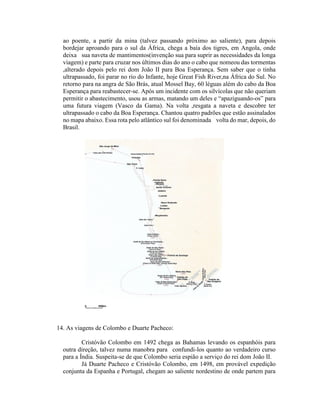 ao poente, a partir da mina (talvez passando próximo ao saliente), para depois
  bordejar aproando para o sul da África, chega a baía dos tigres, em Angola, onde
  deixa sua naveta de mantimentos(invenção sua para suprir as necessidades da longa
  viagem) e parte para cruzar nos últimos dias do ano o cabo que nomeou das tormentas
  ,alterado depois pelo rei dom João II para Boa Esperança. Sem saber que o tinha
  ultrapassado, foi parar no rio do Infante, hoje Great Fish River,na África do Sul. No
  retorno para na angra de São Brás, atual Mossel Bay, 60 léguas além do cabo da Boa
  Esperança para reabastecer-se. Após um incidente com os silvícolas que não queriam
  permitir o abastecimento, usou as armas, matando um deles e “apaziguando-os” para
  uma futura viagem (Vasco da Gama). Na volta ,resgata a naveta e descobre ter
  ultrapassado o cabo da Boa Esperança. Chantou quatro padrões que estão assinalados
  no mapa abaixo. Essa rota pelo atlântico sul foi denominada volta do mar, depois, do
  Brasil.




14. As viagens de Colombo e Duarte Pacheco:

          Cristóvão Colombo em 1492 chega as Bahamas levando os espanhóis para
  outra direção, talvez numa manobra para confundi-los quanto ao verdadeiro curso
  para a Índia. Suspeita-se de que Colombo seria espião a serviço do rei dom João II.
          Já Duarte Pacheco e Cristóvão Colombo, em 1498, em provável expedição
  conjunta da Espanha e Portugal, chegam ao saliente nordestino de onde partem para
 