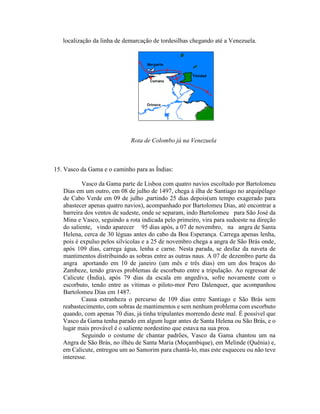 localização da linha de demarcação de tordesilhas chegando até a Venezuela.




                             Rota de Colombo já na Venezuela



15. Vasco da Gama e o caminho para as Índias:

           Vasco da Gama parte de Lisboa com quatro navios escoltado por Bartolomeu
   Dias em um outro, em 08 de julho de 1497, chega à ilha de Santiago no arquipélago
   de Cabo Verde em 09 de julho ,partindo 25 dias depois(um tempo exagerado para
   abastecer apenas quatro navios), acompanhado por Bartolomeu Dias, até encontrar a
   barreira dos ventos de sudeste, onde se separam, indo Bartolomeu para São José da
   Mina e Vasco, seguindo a rota indicada pelo primeiro, vira para sudoeste na direção
   do saliente, vindo aparecer 95 dias após, a 07 de novembro, na angra de Santa
   Helena, cerca de 30 léguas antes do cabo da Boa Esperança. Carrega apenas lenha,
   pois é expulso pelos silvícolas e a 25 de novembro chega a angra de São Brás onde,
   após 109 dias, carrega água, lenha e carne. Nesta parada, se desfaz da naveta de
   mantimentos distribuindo as sobras entre as outras naus. A 07 de dezembro parte da
   angra aportando em 10 de janeiro (um mês e três dias) em um dos braços do
   Zambeze, tendo graves problemas de escorbuto entre a tripulação. Ao regressar de
   Calicute (Índia), após 79 dias da escala em angediva, sofre novamente com o
   escorbuto, tendo entre as vítimas o piloto-mor Pero Dalenquer, que acompanhou
   Bartolomeu Dias em 1487.
           Causa estranheza o percurso de 109 dias entre Santiago e São Brás sem
   reabastecimento, com sobras de mantimentos e sem nenhum problema com escorbuto
   quando, com apenas 70 dias, já tinha tripulantes morrendo deste mal. É possível que
   Vasco da Gama tenha parado em algum lugar antes de Santa Helena ou São Brás, e o
   lugar mais provável é o saliente nordestino que estava na sua proa.
           Seguindo o costume de chantar padrões, Vasco da Gama chantou um na
   Angra de São Brás, no ilhéu de Santa Maria (Moçambique), em Melinde (Quênia) e,
   em Calicute, entregou um ao Samorim para chantá-lo, mas este esqueceu ou não teve
   interesse.
 