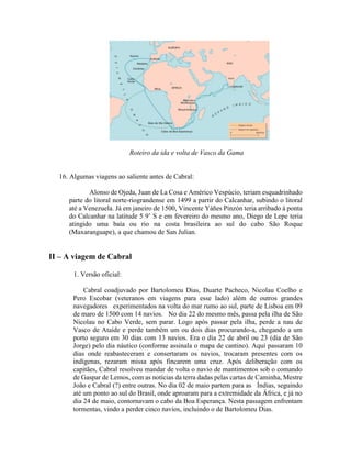 Roteiro da ida e volta de Vasco da Gama


  16. Algumas viagens ao saliente antes de Cabral:

            Alonso de Ojeda, Juan de La Cosa e Américo Vespúcio, teriam esquadrinhado
     parte do litoral norte-riograndense em 1499 a partir do Calcanhar, subindo o litoral
     até a Venezuela. Já em janeiro de 1500, Vincente Yáñes Pinzón teria arribado à ponta
     do Calcanhar na latitude 5 9’ S e em fevereiro do mesmo ano, Diego de Lepe teria
     atingido uma baía ou rio na costa brasileira ao sul do cabo São Roque
     (Maxaranguape), a que chamou de San Julian.


II – A viagem de Cabral

       1. Versão oficial:

           Cabral coadjuvado por Bartolomeu Dias, Duarte Pacheco, Nicolau Coelho e
       Pero Escobar (veteranos em viagens para esse lado) além de outros grandes
       navegadores experimentados na volta do mar rumo ao sul, parte de Lisboa em 09
       de maro de 1500 com 14 navios. No dia 22 do mesmo mês, passa pela ilha de São
       Nicolau no Cabo Verde, sem parar. Logo após passar pela ilha, perde a nau de
       Vasco de Ataíde e perde também um ou dois dias procurando-a, chegando a um
       porto seguro em 30 dias com 13 navios. Era o dia 22 de abril ou 23 (dia de São
       Jorge) pelo dia náutico (conforme assinala o mapa de cantino). Aqui passaram 10
       dias onde reabasteceram e consertaram os navios, trocaram presentes com os
       indígenas, rezaram missa após fincarem uma cruz. Após deliberação com os
       capitães, Cabral resolveu mandar de volta o navio de mantimentos sob o comando
       de Gaspar de Lemos, com as notícias da terra dadas pelas cartas de Caminha, Mestre
       João e Cabral (?) entre outras. No dia 02 de maio partem para as Índias, seguindo
       até um ponto ao sul do Brasil, onde aproaram para a extremidade da África, e já no
       dia 24 de maio, contornavam o cabo da Boa Esperança. Nesta passagem enfrentam
       tormentas, vindo a perder cinco navios, incluindo o de Bartolomeu Dias.
 