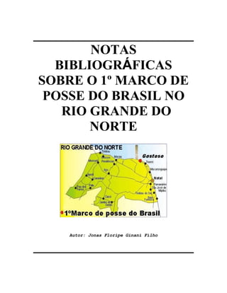 ________________________
         NOTAS
   BIBLIOGRÁFICAS
 SOBRE O 1º MARCO DE
  POSSE DO BRASIL NO
    RIO GRANDE DO
        NORTE




     Autor: Jonas Floripe Ginani Filho


________________________
 