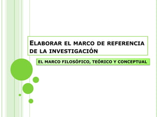 Elaborar el marco de referencia de la investigación EL MARCO FILOSÓFICO, TEÓRICO Y CONCEPTUAL 