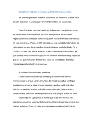 Ilustración 1 Relación motivación y Rendimiento Académico


       En términos generales podemos señalar que las emociones pueden influir

en gran medida en el aprendizaje y en el rendimiento de los estudiantes.



       Específicamente, mientras los efectos de las emociones positivas pueden

ser beneficiosas en la mayoría de los casos, el impacto de las emociones

negativas como insatisfacción o ansiedad pueden ocasionar efectos ambivalentes.

En esta misma línea, Polaino (1993) afirmaba que una ansiedad moderada en las

matemáticas, no solo disminuye el rendimiento sino que puede facilitarlo. Por el

contrario, un nivel muy alto de ansiedad inhibe notablemente el rendimiento, ya

que aparece como un factor disruptivo de los procesos motivacionales y cognitivos

que son los que intervienen directamente sobre las habilidades y destrezas

necesarias para la solución de problemas.



       Actuaciones Instruccionales en el Aula

       La actuación instruccional del profesor y la aplicación de técnicas

motivacionales en el aula variará en función del marco conceptual o enfoque

psicológico en el que se basa, en unos casos se tratará de incidir sobre los

factores personales y en otros en los factores contextuales (antecedentes o

consecuentes), en función de la importancia que se le otorgue a unos o a otros.

       Se coincide con Cyrs (1995) al afirmar que no se debe motivar a los

estudiantes, sino crear un ambiente (environment learning) que les permita a ellos

mismos motivarse. En un principio, se pretendía cambiar la motivación de los
 