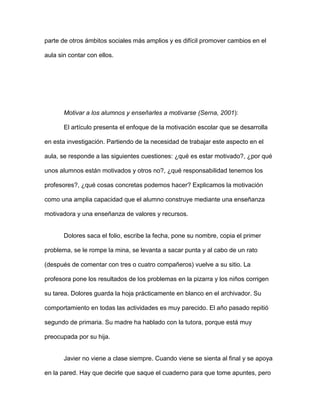 parte de otros ámbitos sociales más amplios y es difícil promover cambios en el

aula sin contar con ellos.




       Motivar a los alumnos y enseñarles a motivarse (Serna, 2001):

       El artículo presenta el enfoque de la motivación escolar que se desarrolla

en esta investigación. Partiendo de la necesidad de trabajar este aspecto en el

aula, se responde a las siguientes cuestiones: ¿qué es estar motivado?, ¿por qué

unos alumnos están motivados y otros no?, ¿qué responsabilidad tenemos los

profesores?, ¿qué cosas concretas podemos hacer? Explicamos la motivación

como una amplia capacidad que el alumno construye mediante una enseñanza

motivadora y una enseñanza de valores y recursos.


       Dolores saca el folio, escribe la fecha, pone su nombre, copia el primer

problema, se le rompe la mina, se levanta a sacar punta y al cabo de un rato

(después de comentar con tres o cuatro compañeros) vuelve a su sitio. La

profesora pone los resultados de los problemas en la pizarra y los niños corrigen

su tarea. Dolores guarda la hoja prácticamente en blanco en el archivador. Su

comportamiento en todas las actividades es muy parecido. El año pasado repitió

segundo de primaria. Su madre ha hablado con la tutora, porque está muy

preocupada por su hija.


       Javier no viene a clase siempre. Cuando viene se sienta al final y se apoya

en la pared. Hay que decirle que saque el cuaderno para que tome apuntes, pero
 