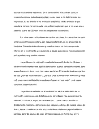 escribe escasamente tres líneas. En el último control realizado en clase, el

profesor ha dicho a todos las preguntas y, en su caso, le ha dado también las

respuestas. El día anterior le ha recordado el ejercicio y le ha animado a que

estudiara, pero no ha hecho nada. Los profesores piensan que, si no se va antes,

pasará a cuarto de ESO con todas las asignaturas suspendidas.


       Son situaciones habituales en los centros escolares. La desmotivación está

en la base del fracaso escolar y, con frecuencia también, en los problemas de

disciplina. El interés de los alumnos y su esfuerzo son los factores que más

influyen en el rendimiento, y su ausencia, la causa que produce más insatisfacción

en los profesores y en ellos mismos.


       Los problemas de motivación en el aula tienen difícil solución. Dolores y

Javier tienen diferente edad, algunas condiciones buenas para salir adelante, pero

sus profesores no tienen muy claro cómo ayudarles. El tema plantea interrogantes

del tipo: ¿qué es estar motivado?, ¿por qué unos alumnos están motivados y otros

no?, ¿qué responsabilidad tenemos los profesores en todo esto?, ¿qué cosas

concretas podemos hacer?


       Los profesores estamos de acuerdo con las explicaciones teóricas: la

motivación es consecuencia de la historia de aprendizaje; hay que promover la

motivación intrínseca, el proceso es interactivo..., pero, cuando nos afecta

directamente, realizamos comentarios que traducen, además de nuestro estado de

ánimo, lo que consideramos más importante dentro de la complejidad del tema.

Vamos a partir de algunas de estas afirmaciones para, de forma muy breve,
 