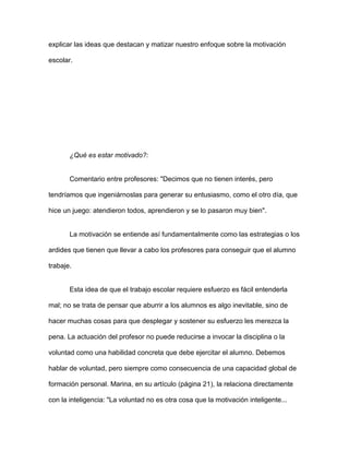 explicar las ideas que destacan y matizar nuestro enfoque sobre la motivación

escolar.




       ¿Qué es estar motivado?:


       Comentario entre profesores: "Decimos que no tienen interés, pero

tendríamos que ingeniárnoslas para generar su entusiasmo, como el otro día, que

hice un juego: atendieron todos, aprendieron y se lo pasaron muy bien".


       La motivación se entiende así fundamentalmente como las estrategias o los

ardides que tienen que llevar a cabo los profesores para conseguir que el alumno

trabaje.


       Esta idea de que el trabajo escolar requiere esfuerzo es fácil entenderla

mal; no se trata de pensar que aburrir a los alumnos es algo inevitable, sino de

hacer muchas cosas para que desplegar y sostener su esfuerzo les merezca la

pena. La actuación del profesor no puede reducirse a invocar la disciplina o la

voluntad como una habilidad concreta que debe ejercitar el alumno. Debemos

hablar de voluntad, pero siempre como consecuencia de una capacidad global de

formación personal. Marina, en su artículo (página 21), la relaciona directamente

con la inteligencia: "La voluntad no es otra cosa que la motivación inteligente...
 