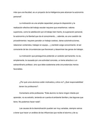 más que una facultad, es un proyecto de la inteligencia para alcanzar la autonomía

personal".


       La motivación es una amplia capacidad, porque la disposición y la

realización efectiva del trabajo escolar requiere que enseñemos: valores

superiores, como la satisfacción por el trabajo bien hecho, la superación personal,

la autonomía y la libertad que da el conocimiento...; además, es una cuestión de

procedimientos: requiere parcelar un trabajo costoso, darse autoinstrucciones,

relacionar contenidos, trabajar en equipo...; y también exige conocimiento: el ser

consciente de las circunstancias que favorecen y desaniman las ganas de trabajar.


       La motivación que perseguimos pretende un carácter permanente; no es,

simplemente, la causada por una actividad concreta, un tema atractivo o un

extraordinario profesor, sino que debe sostenerse ante circunstancias menos

favorables.




       ¿Por qué unos alumnos están motivados y otros no? ¿Qué responsabilidad

      tienen los profesores?:


       Comentario entre profesores: "Este alumno no tiene ningún interés por

aprender, no es extraño, teniendo en cuenta el ambiente familiar y las lagunas que

tiene. No podemos hacer nada".


       Las causas de la desmotivación pueden ser muy variadas, siempre vamos

a tener que hacer un análisis de las influencias que recibe el alumno y de su
 