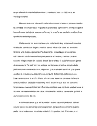 grupo y la del alumno individualmente considerado está condicionada, es

interdependiente.


       Hablamos de una interacción educativa cuando el alumno pone en marcha

la actividad constructiva que requiere el aprendizaje significativo, promovida por el

buen clima de trabajo de sus compañeros y la enseñanza mediadora del profesor

que facilita todo el proceso.


       Cada uno de los alumnos tiene una historia detrás y unos condicionantes

en el aula, pero lo que llegan a realizar dentro y fuera de clase es, en último

término, una decisión personal. Prácticamente, en cualquier circunstancia

coinciden en un alumno motivos para ponerse a trabajar y motivos para no

hacerlo; imaginémoslo en su casa a las 6 de la tarde y le suponemos con ganas

de encender la TV, salir con los amigos, tumbarse en el sofá y, por otro lado,

pensando que mañana le van a preguntar, que el tema no es difícil, que quiere

aprobar la evaluación y, seguramente, ninguno de los motivos le conducen

inexorablemente a la acción. Como educadores, tenemos claro que debemos

formar personas capaces de decidir y llevar a cabo lo que más les conviene;

tenemos que manejar todas las influencias posibles para conducir positivamente al

alumno, pero esta intervención debe considerar su espacio de decisión y hacer al

alumno consciente de ello.


       Estamos diciendo que "no aprender" es una decisión personal, pero lo

natural es que las personas quieran aprender, porque el conocimiento supone

poder hacer más cosas y controlar más todo lo que te rodea. Entonces, a un
 