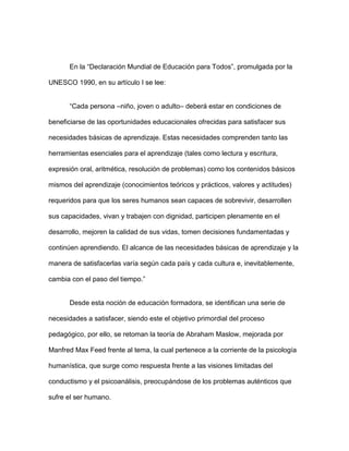 En la “Declaración Mundial de Educación para Todos”, promulgada por la

UNESCO 1990, en su artículo I se lee:


       “Cada persona –niño, joven o adulto– deberá estar en condiciones de

beneficiarse de las oportunidades educacionales ofrecidas para satisfacer sus

necesidades básicas de aprendizaje. Estas necesidades comprenden tanto las

herramientas esenciales para el aprendizaje (tales como lectura y escritura,

expresión oral, aritmética, resolución de problemas) como los contenidos básicos

mismos del aprendizaje (conocimientos teóricos y prácticos, valores y actitudes)

requeridos para que los seres humanos sean capaces de sobrevivir, desarrollen

sus capacidades, vivan y trabajen con dignidad, participen plenamente en el

desarrollo, mejoren la calidad de sus vidas, tomen decisiones fundamentadas y

continúen aprendiendo. El alcance de las necesidades básicas de aprendizaje y la

manera de satisfacerlas varía según cada país y cada cultura e, inevitablemente,

cambia con el paso del tiempo.”


       Desde esta noción de educación formadora, se identifican una serie de

necesidades a satisfacer, siendo este el objetivo primordial del proceso

pedagógico, por ello, se retoman la teoría de Abraham Maslow, mejorada por

Manfred Max Feed frente al tema, la cual pertenece a la corriente de la psicología

humanística, que surge como respuesta frente a las visiones limitadas del

conductismo y el psicoanálisis, preocupándose de los problemas auténticos que

sufre el ser humano.
 